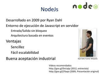 Desarrollado en 2009 por Ryan Dahl
Entorno de ejecución de Javascript en servidor
Entrada/Salida sin bloqueo
Arquitectura basada en eventos
Ventajas
Sencillez
Fácil escalabilidad
Buena aceptación industrial Ryan Dahl, Fuente: Wikipedia
NodeJs
Vídeos recomendados:
http://goo.gl/DvUqlp (2012, entrevista)
http://goo.gl/jT6xpa (2009, Presentación original)
 