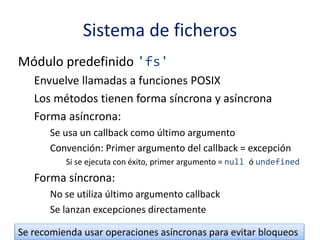 Sistema de ficheros
Módulo predefinido 'fs'
Envuelve llamadas a funciones POSIX
Los métodos tienen forma síncrona y asíncrona
Forma asíncrona:
Se usa un callback como último argumento
Convención: Primer argumento del callback = excepción
Si se ejecuta con éxito, primer argumento = null ó undefined
Forma síncrona:
No se utiliza último argumento callback
Se lanzan excepciones directamente
Se recomienda usar operaciones asíncronas para evitar bloqueos
 