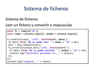 Sistema de ficheros
Sistema de ficheros
Leer un fichero y convertir a mayúsculas
const fs = require('fs');
const input = process.argv[2], output = process.argv[3];
fs.readFile(input, 'utf8', function(err, data) {
if (err) throw "No se puede leer " + input + "n" + err;
data = data.toUpperCase();
fs.writeFile(output,data,'utf8', function(err) {
if (err) throw "No se puede escribir " + output + "n" + err;
console.log("Contenidos guardados en..." + output);
});
});
console.log("Cargando..." + input);
 