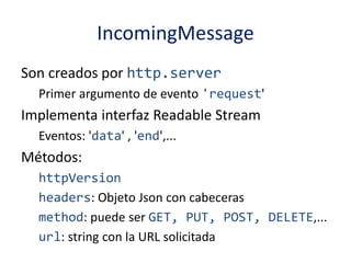 IncomingMessage
Son creados por http.server
Primer argumento de evento 'request'
Implementa interfaz Readable Stream
Eventos: 'data' , 'end',...
Métodos:
httpVersion
headers: Objeto Json con cabeceras
method: puede ser GET, PUT, POST, DELETE,...
url: string con la URL solicitada
 
