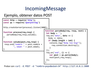 IncomingMessage
Ejemplo, obtener datos POST
const http = require('http');
const qs = require('querystring')
http.createServer(procesa).listen(3000);
function procesa(req,resp) {
parseBody(req,resp,saluda);
}
function saluda(post,req,resp) {
resp.end("nombre " + post.nombre +
", edad= " + post.edad);
}
function parseBody(req, resp, next) {
let body = '';
req.on('data', data => {
body += data;
if (body.length > 1e6) {
console.log("Body too big!");
req.connection.destroy();
}
});
req.on('end', () => {
var post = qs.parse(body);
next(post,req,resp);
});
}
Probar con: curl -X POST -d "nombre=pepe&edad=34" http://127.0.0.1:3000
 