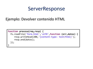 ServerResponse
Ejemplo: Devolver contenido HTML
function procesa(req,resp) {
fs.readFile('form.html','utf8',function (err,datos) {
resp.writeHead(200,'{content-type: text/html}');
resp.end(datos);
});
}
 