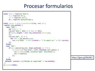 Procesar formularios
https://goo.gl/Kb2KCi
const http = require('http'),
fs = require('fs'),
url = require('url'),
qs = require('querystring');
const server = http.createServer((req, res) => {
switch (req.method) {
case 'POST':
var body = '';
req.on('data', data => { body += data;
if (body.length > 1e6) req.connection.destroy();
});
req.on('end', () => {
var POST = qs.parse(body);
res.end("Hola " + POST.cliente + "! Tu email es:" + POST.correo);
});
break;
case 'GET':
if (url.parse(req.url, true).pathname == '/') {
fs.readFile('form.html','utf8',function (err,datos) {
res.writeHead(200,'{content-type: text/html}');
res.end(datos);
});
}
break;
default: console.log("Método no soportado" + req.method);
}
}).listen(3000);
 