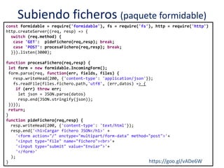 Subiendo ficheros (paquete formidable)
const formidable = require('formidable'), fs = require('fs'), http = require('http')
http.createServer((req, resp) => {
switch (req.method) {
case 'GET': pideFichero(req,resp); break;
case 'POST': procesaFichero(req,resp); break;
}}).listen(3000);
function procesaFichero(req,resp) {
let form = new formidable.IncomingForm();
form.parse(req, function(err, fields, files) {
resp.writeHead(200, {'content-type': 'application/json'});
fs.readFile(files.fichero.path,'utf8', (err,datos) => {
if (err) throw err;
let json = JSON.parse(datos)
resp.end(JSON.stringify(json));
})});
return;
}
function pideFichero(req,resp) {
resp.writeHead(200, {'content-type': 'text/html'});
resp.end('<h1>Cargar fichero JSON</h1>' +
'<form action="/" enctype="multipart/form-data" method="post">'+
'<input type="file" name="fichero"><br>'+
'<input type="submit" value="Enviar">'+
'</form>'
);
} https://goo.gl/vADe6W
 