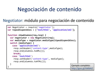 Negociación de contenido
Negotiator: módulo para negociación de contenido
var Negotiator = require('negotiator');
var tiposDisponibles = ['text/html', 'application/xml'];
function showAlumnos(req,resp) {
var negotiator = new Negotiator(req);
var mediaType = negotiator.mediaType(tiposDisponibles);
switch (mediaType) {
case 'application/xml':
resp.setHeader('content-type',mediaType);
resp.end(alumnos.toXML());
break;
case 'text/html':
resp.setHeader('content-type', mediaType);
resp.end(alumnos.toHTML());
}
}
Ejemplo completo:
http://goo.gl/tWBAIZ
 
