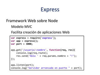 Express
Framework Web sobre Node
Modelo MVC
Facilita creación de aplicaciones Web
var express = require('express');
var app = express();
var port = 3000;
app.get('/usuario/:nombre', function(req, res){
console.log(req.route);
res.send('Hola ' + req.params.nombre + "!");
});
app.listen(port);
console.log("Servidor arrancado en puerto " + port);
 