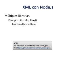 XML con NodeJs
Múltiples librerías.
Ejemplo: libxmljs, libxslt
Enlaces a librería libxml
NOTA:
Instalación en Windows requiere: node_gyp
Ver: https://github.com/TooTallNate/node-gyp/
 