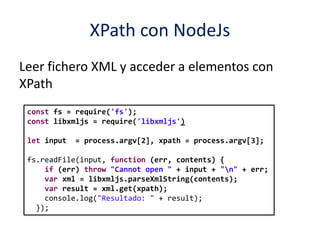 XPath con NodeJs
Leer fichero XML y acceder a elementos con
XPath
const fs = require('fs');
const libxmljs = require('libxmljs')
let input = process.argv[2], xpath = process.argv[3];
fs.readFile(input, function (err, contents) {
if (err) throw "Cannot open " + input + "n" + err;
var xml = libxmljs.parseXmlString(contents);
var result = xml.get(xpath);
console.log("Resultado: " + result);
});
 