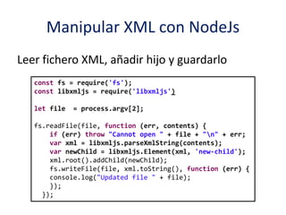 Manipular XML con NodeJs
Leer fichero XML, añadir hijo y guardarlo
const fs = require('fs');
const libxmljs = require('libxmljs')
let file = process.argv[2];
fs.readFile(file, function (err, contents) {
if (err) throw "Cannot open " + file + "n" + err;
var xml = libxmljs.parseXmlString(contents);
var newChild = libxmljs.Element(xml, 'new-child');
xml.root().addChild(newChild);
fs.writeFile(file, xml.toString(), function (err) {
console.log("Updated file " + file);
});
});
 
