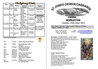 Date     Mass
           Times     Readers       Eucharistic   Collectors      Rosary
                                    Ministers
June 18 th 7:30    Paddy          Mary           P Gorman     Month of June
                   Galvin         Harkin         E Moran
                                  Nuala                         Jim Furey
                                  Flanagan
June 19 th 9:30    Carraroe       Paula          J Keegan     Altar Society
           11:30
                   N.S.           Rochford
                                  Nevin           R Henry Frances Kelly                                   Parish
                                                              Martina
                                                                                                        Newsletter
                   Jimmy          Rose Casey     B Murphy
                   Hughes         Tommy Mc                     Anderson
                                  Gowan                       Emile Feehily
June 25 th 7:30    Paddy          Marie          P Gorman
                                                                                                     Sunday 19th June 2011
                   Loughlin       Mulligan       E Moran
                                  Aine Moran              Mary Kivelehan      Mass Times: Saturday 7:30pm Sunday 9:30am & 11:30am
                                                          Mary T Scanlon      Holidays 10:00am & 7:30pm
June 26 th 9:30    Mary Hough Teresa Kelly       J Keegan Mary Dunbar
                                                                                       Priest: Fr Jim Murray,              Email:   carraroe@holywellsligo.com
                                  Kitty Doyle     R Henry                              Phone: 071-9162136                Websites: www.carraroechurchsligo.com
           11:30   Carraroe       Kathleen       B Murphy                                Mobile: 087-8198466                           www.holywellsligo.com
                   N.S.           Noonan

Mass Times & Intentions                                                       Breastplate of Saint Patrick – to the Trinity
                                                                              I bind unto myself today The strong name of the Trinity,
                                                                              By invocation of the same,The Three in One and One in Three.
                                                                              I bind this day to me for ever,
Sat           7:30 pm         Aignuss Hogan/Ann Welsh                         By power of faith, Christ's Incarnation;
                                                                              His baptism in the Jordan River;
Sun           9:30am          Patrick/&Leila Laskin                           His death on cross for my salvation;
                              &Family                                         His bursting from the spicèd tomb;
Sun           11:30am         Brendan & Plunkett                              His riding up the heavenly way;
                                                                              His coming at the day of doom;
                              Gilmartin &Family                               I bind unto myself today.
Mon           10:00 am        No Morning Mass
Tue           10:00 am
Wed           10;00 am        End of year school mass                         Trinity Sunday Prayer
Thur/Fri      10:00 am        No Morning Mass                                 Father,
Sat           7.:30 pm        Special Intention                               You sent your Word to bring us truth
                                                                              and your Spirit to make us holy.
Sun           9:30 am         John &Mary Mulligan
                                                                              Through them we come to know the mystery of your life.
                              Anniv                                           Help us to worship you, one God in three persons,
Sun           11:30 am        Christina &Bernard Clancy                       You reveal yourself in the depths of our being,
Mon/Fri                       No Morning Mass                                 by proclaiming and living our faith in you.
                                                                              Grant this through our Lord Jesus Christ, your Son,
                                                                              who lives and reigns with you and the Holy Spirit,
                                                                              One God for ever and ever.
 