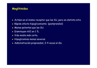 Meglitinidas



 Actúan en el mismo receptor que las SU, pero en distinto sitio
 Rápido efecto hipoglicemiante (postprandial)
 Menos potentes que las SU.
 Disminuyen A1C en 1 %.
 Vida media más corta.
 Hipoglicemias menos severas
 Administración preprandial, 2-4 veces al día.
 
