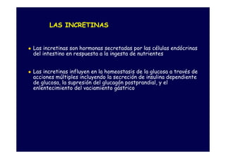 LAS INCRETINAS


Las incretinas son hormonas secretadas por las células endócrinas
del intestino en respuesta a la ingesta de nutrientes


Las incretinas influyen en la homeostasis de la glucosa a través de
acciones múltiples incluyendo la secreción de insulina dependiente
de glucosa, la supresión del glucagón postprandial, y el
enlentecimiento del vaciamiento gástrico
 