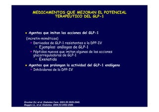 MEDICAMENTOS QUE MEJORAN EL POTENCIAL
               TERAPÉUTICO DEL GLP-1



    Agentes que imitan las acciones del GLP-1
 (incretin-miméticos)
      Derivados de GLP-1 resistentes a la DPP-IV
          -   Ejemplos: análogos de GLP-1
        Péptidos nuevos que imitan algunas de las acciones
        glucorreguladoras de GLP-1
          -   Exenatida
    Agentes que prolongan la actividad del GLP-1 endógeno
      Inhibidores de la DPP-IV




Drucker DJ, et al. Diabetes Care. 2003;26:2929-2940.
Baggio LL, et al. Diabetes. 2004;53:2492-2500.
 