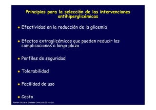 Principios para la selección de las intervenciones
                             antihiperglicémicas

         Efectividad en la reducción de la glicemia


         Efectos extraglicémicos que pueden reducir las
         complicaciones a largo plazo

         Perfiles de seguridad

         Tolerabilidad

         Facilidad de uso

         Costo
Nathan DM, et al. Diabetes Care 2009;32 193-203.
 