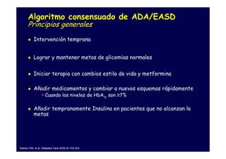 Algoritmo consensuado de ADA/EASD
      Principios generales
          Intervención temprana


          Lograr y mantener metas de glicemias normales


          Iniciar terapia con cambios estilo de vida y metformina

          Añadir medicamentos y cambiar a nuevos esquemas rápidamente
                    Cuando los niveles de HbA1c son ≥7%

          Añadir tempranamente Insulina en pacientes que no alcanzan la
          metas




Nathan DM, et al. Diabetes Care 2009;32:193-203.
 