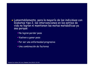 Lamentablemente, para la mayoría de los individuos con
           Diabetes tipo 2, las intervenciones en los estilos de
           vida no logran ni mantienen las metas metabólicas ya
           sea porque:
                    No logran perder peso
                    Vuelven a ganar peso
                    Por ser una enfermedad progresiva
                    Una combinación de factores




Adapted from Nathan DM, et al. Diabetes Care 2009;32:193-203.
 