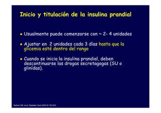 Inicio y titulación de la insulina prandial


           Usualmente puede comenzarse con ~ 2- 4 unidades

           Ajustar en 2 unidades cada 3 días hasta que la
           glicemia esté dentro del rango

           Cuando se inicia la insulina prandial, deben
           descontinuarse las drogas secretagogas (SU o
           glinídas).




Nathan DM, et al. Diabetes Care 2009;32 193-203.
 