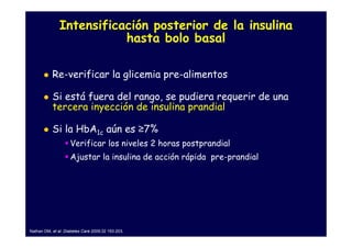 Intensificación posterior de la insulina
                          hasta bolo basal

           Re-verificar la glicemia pre-alimentos

           Si está fuera del rango, se pudiera requerir de una
           tercera inyección de insulina prandial

           Si la HbA1c aún es ≥7%
                    Verificar los niveles 2 horas postprandial
                    Ajustar la insulina de acción rápida pre-prandial




Nathan DM, et al. Diabetes Care 2009;32 193-203.
 