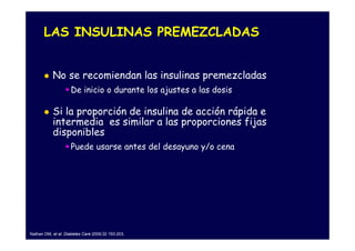LAS INSULINAS PREMEZCLADAS


           No se recomiendan las insulinas premezcladas
                    De inicio o durante los ajustes a las dosis

           Si la proporción de insulina de acción rápida e
           intermedia es similar a las proporciones fijas
           disponibles
                    Puede usarse antes del desayuno y/o cena




Nathan DM, et al. Diabetes Care 2009;32 193-203.
 