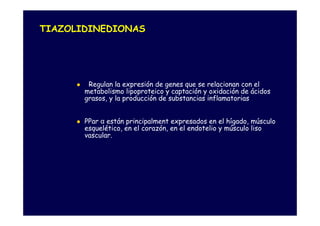 TIAZOLIDINEDIONAS




        Regulan la expresión de genes que se relacionan con el
       metabolismo lipoproteico y captación y oxidación de ácidos
       grasos, y la producción de substancias inflamatorias


       PPar α están principalment expresados en el hígado, músculo
       esquelético, en el corazón, en el endotelio y músculo liso
       vascular.
 