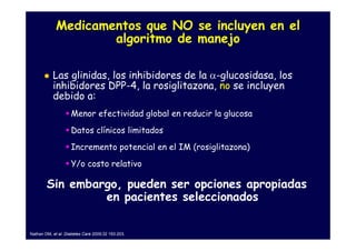 Medicamentos que NO se incluyen en el
                     algoritmo de manejo

           Las glinidas, los inhibidores de la α-glucosidasa, los
           inhibidores DPP-4, la rosiglitazona, no se incluyen
           debido a:
                    Menor efectividad global en reducir la glucosa
                    Datos clínicos limitados
                    Incremento potencial en el IM (rosiglitazona)
                    Y/o costo relativo

        Sin embargo, pueden ser opciones apropiadas
                 en pacientes seleccionados

Nathan DM, et al. Diabetes Care 2009;32 193-203.
 