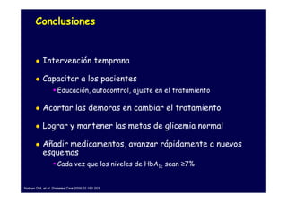 Conclusiones


           Intervención temprana

           Capacitar a los pacientes
                    Educación, autocontrol, ajuste en el tratamiento

           Acortar las demoras en cambiar el tratamiento

           Lograr y mantener las metas de glicemia normal

           Añadir medicamentos, avanzar rápidamente a nuevos
           esquemas
                    Cada vez que los niveles de HbA1c sean ≥7%


Nathan DM, et al. Diabetes Care 2009;32 193-203.
 