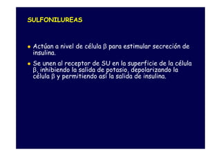 SULFONILUREAS



 Actúan a nivel de célula β para estimular secreción de
 insulina.
 Se unen al receptor de SU en la superficie de la célula
 β, inhibiendo la salida de potasio, depolarizando la
 célula β y permitiendo así la salida de insulina.
 