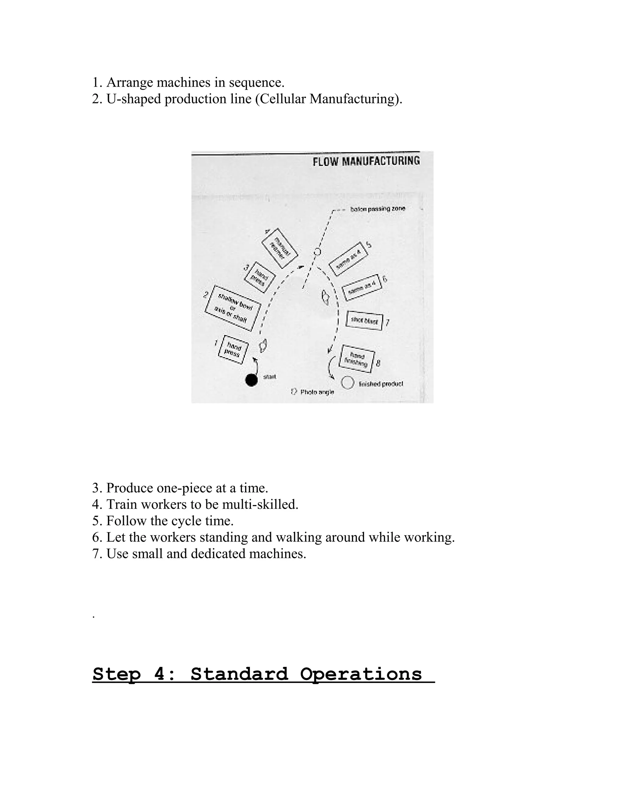1. Arrange machines in sequence.
2. U-shaped production line (Cellular Manufacturing).
3. Produce one-piece at a time.
4. Train workers to be multi-skilled.
5. Follow the cycle time.
6. Let the workers standing and walking around while working.
7. Use small and dedicated machines.
.
Step 4: Standard Operations
 