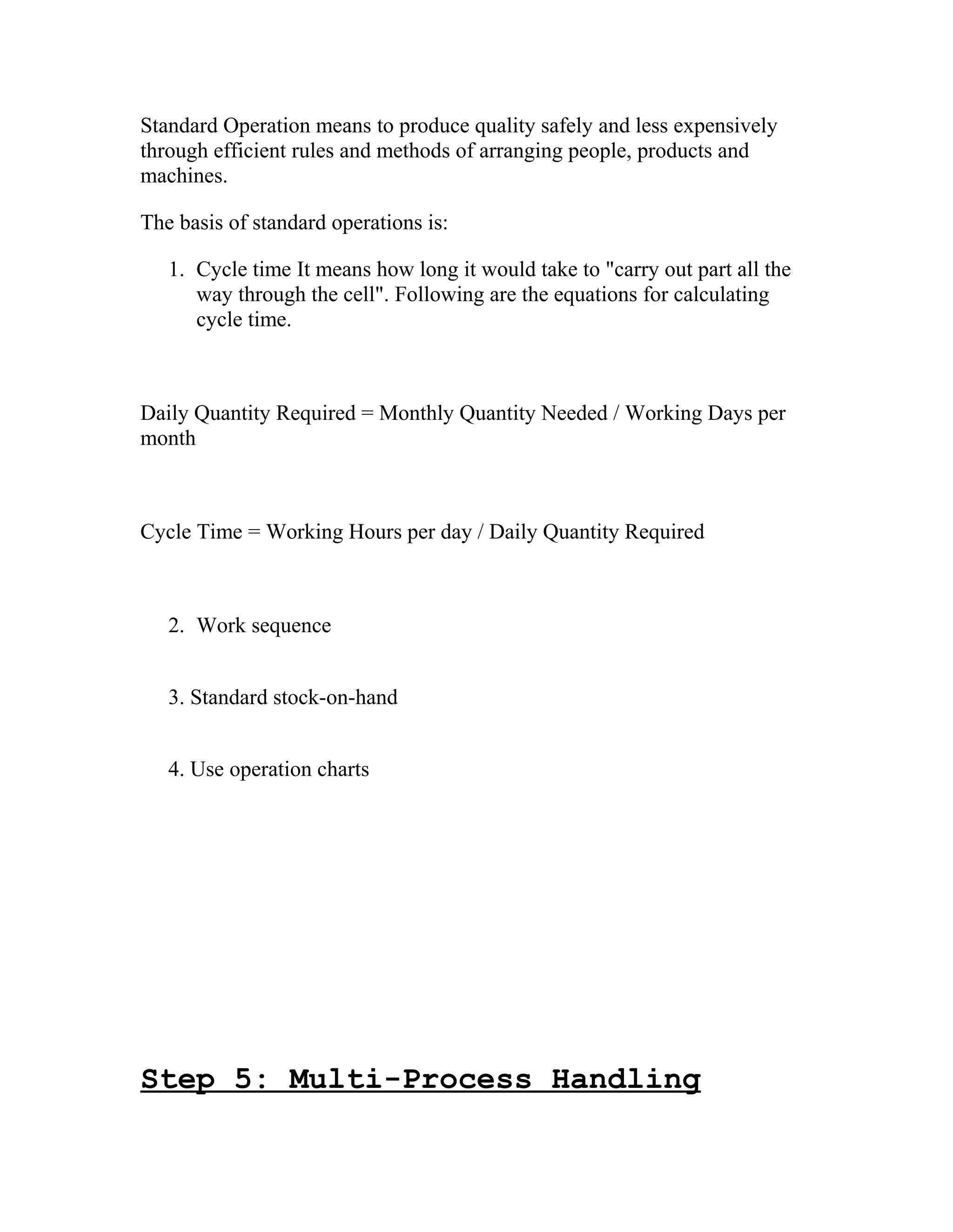 Standard Operation means to produce quality safely and less expensively
through efficient rules and methods of arranging people, products and
machines.
The basis of standard operations is:
1. Cycle time It means how long it would take to "carry out part all the
way through the cell". Following are the equations for calculating
cycle time.
Daily Quantity Required = Monthly Quantity Needed / Working Days per
month
Cycle Time = Working Hours per day / Daily Quantity Required
2. Work sequence
3. Standard stock-on-hand
4. Use operation charts
Step 5: Multi-Process Handling
 