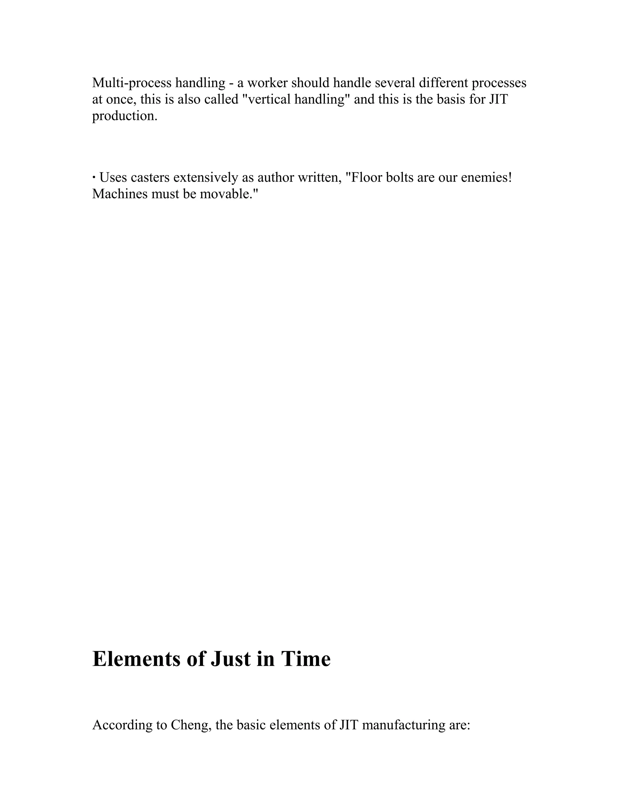 Multi-process handling - a worker should handle several different processes
at once, this is also called "vertical handling" and this is the basis for JIT
production.
· Uses casters extensively as author written, "Floor bolts are our enemies!
Machines must be movable."
Elements of Just in Time
According to Cheng, the basic elements of JIT manufacturing are:
 