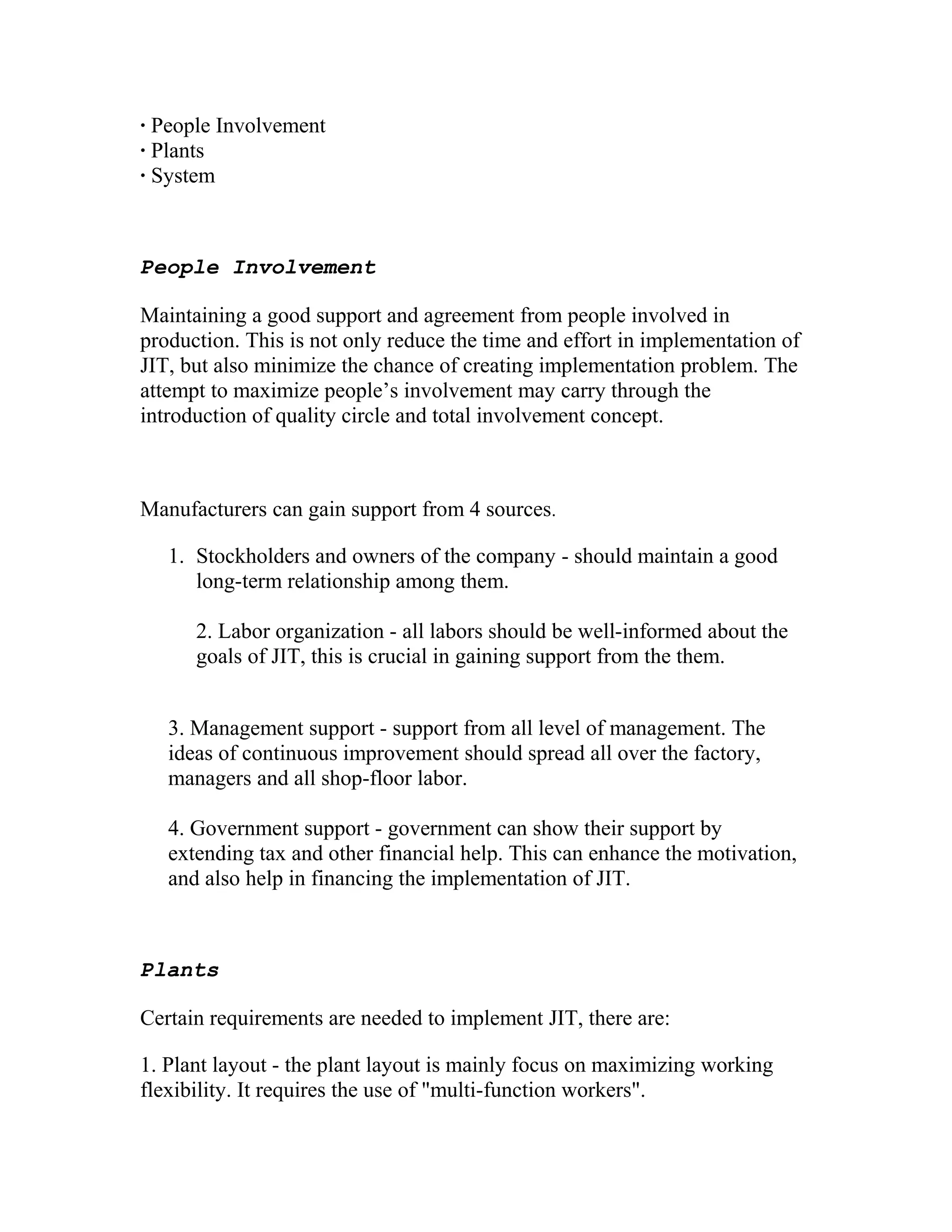 · People Involvement
· Plants
· System
People Involvement
Maintaining a good support and agreement from people involved in
production. This is not only reduce the time and effort in implementation of
JIT, but also minimize the chance of creating implementation problem. The
attempt to maximize people’s involvement may carry through the
introduction of quality circle and total involvement concept.
Manufacturers can gain support from 4 sources.
1. Stockholders and owners of the company - should maintain a good
long-term relationship among them.
2. Labor organization - all labors should be well-informed about the
goals of JIT, this is crucial in gaining support from the them.
3. Management support - support from all level of management. The
ideas of continuous improvement should spread all over the factory,
managers and all shop-floor labor.
4. Government support - government can show their support by
extending tax and other financial help. This can enhance the motivation,
and also help in financing the implementation of JIT.
Plants
Certain requirements are needed to implement JIT, there are:
1. Plant layout - the plant layout is mainly focus on maximizing working
flexibility. It requires the use of "multi-function workers".
 