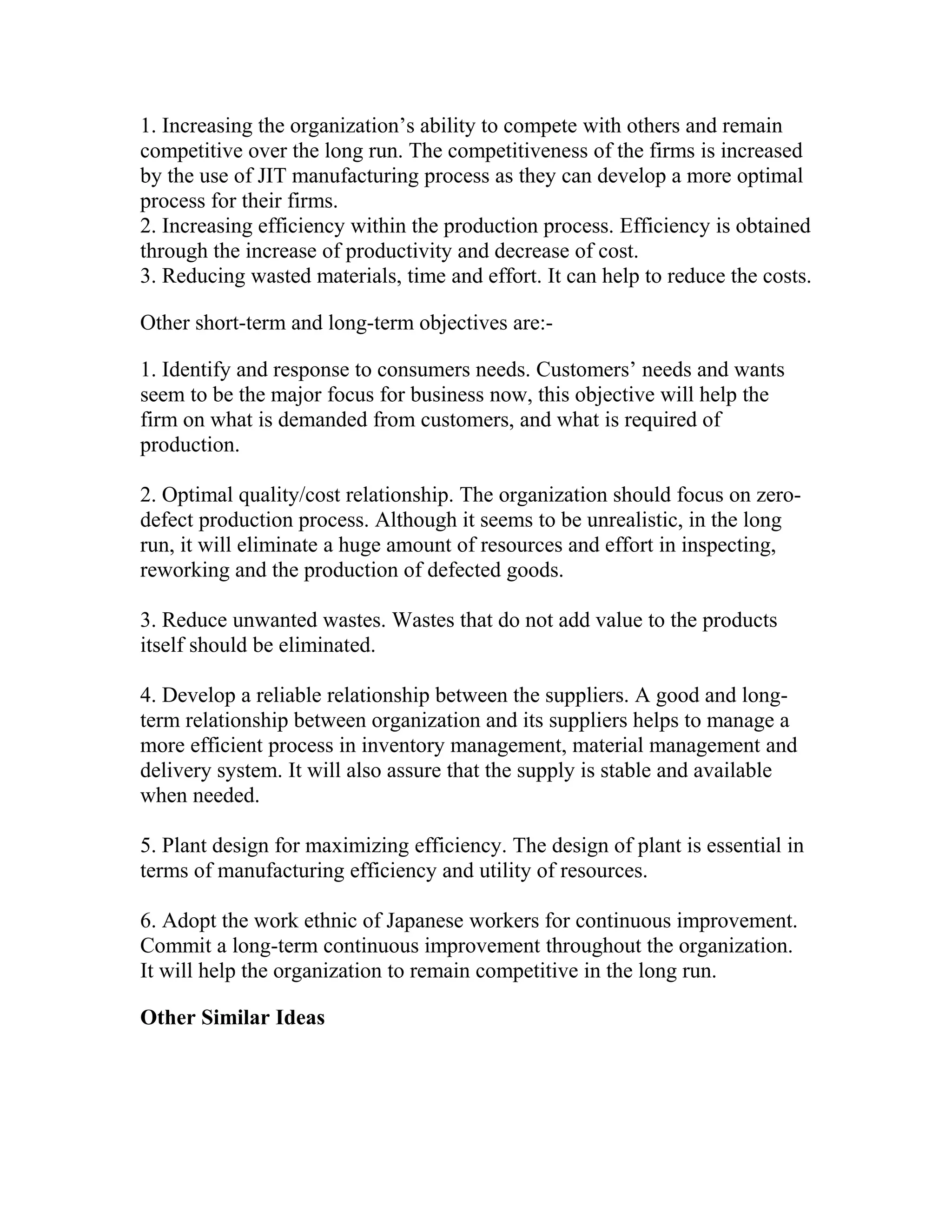 1. Increasing the organization’s ability to compete with others and remain
competitive over the long run. The competitiveness of the firms is increased
by the use of JIT manufacturing process as they can develop a more optimal
process for their firms.
2. Increasing efficiency within the production process. Efficiency is obtained
through the increase of productivity and decrease of cost.
3. Reducing wasted materials, time and effort. It can help to reduce the costs.
Other short-term and long-term objectives are:-
1. Identify and response to consumers needs. Customers’ needs and wants
seem to be the major focus for business now, this objective will help the
firm on what is demanded from customers, and what is required of
production.
2. Optimal quality/cost relationship. The organization should focus on zero-
defect production process. Although it seems to be unrealistic, in the long
run, it will eliminate a huge amount of resources and effort in inspecting,
reworking and the production of defected goods.
3. Reduce unwanted wastes. Wastes that do not add value to the products
itself should be eliminated.
4. Develop a reliable relationship between the suppliers. A good and long-
term relationship between organization and its suppliers helps to manage a
more efficient process in inventory management, material management and
delivery system. It will also assure that the supply is stable and available
when needed.
5. Plant design for maximizing efficiency. The design of plant is essential in
terms of manufacturing efficiency and utility of resources.
6. Adopt the work ethnic of Japanese workers for continuous improvement.
Commit a long-term continuous improvement throughout the organization.
It will help the organization to remain competitive in the long run.
Other Similar Ideas
 