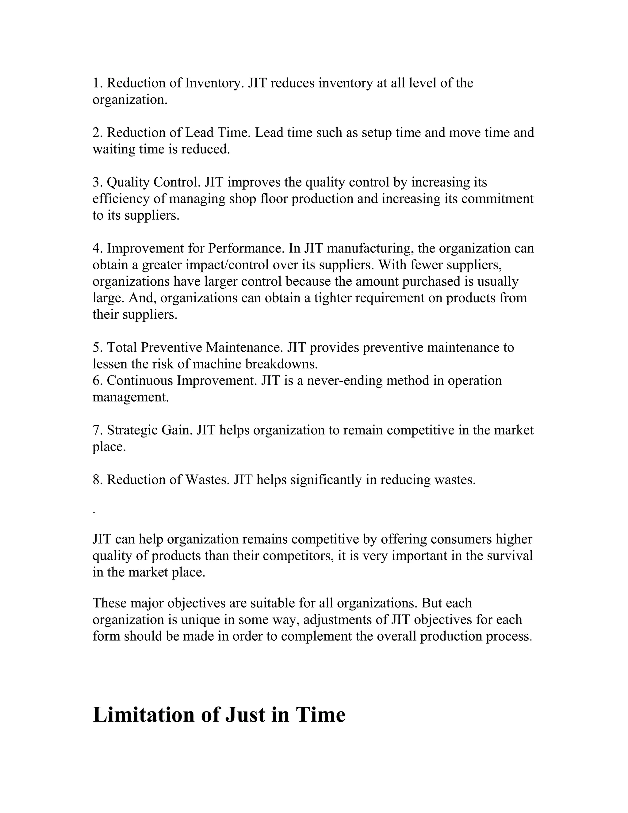 1. Reduction of Inventory. JIT reduces inventory at all level of the
organization.
2. Reduction of Lead Time. Lead time such as setup time and move time and
waiting time is reduced.
3. Quality Control. JIT improves the quality control by increasing its
efficiency of managing shop floor production and increasing its commitment
to its suppliers.
4. Improvement for Performance. In JIT manufacturing, the organization can
obtain a greater impact/control over its suppliers. With fewer suppliers,
organizations have larger control because the amount purchased is usually
large. And, organizations can obtain a tighter requirement on products from
their suppliers.
5. Total Preventive Maintenance. JIT provides preventive maintenance to
lessen the risk of machine breakdowns.
6. Continuous Improvement. JIT is a never-ending method in operation
management.
7. Strategic Gain. JIT helps organization to remain competitive in the market
place.
8. Reduction of Wastes. JIT helps significantly in reducing wastes.
.
JIT can help organization remains competitive by offering consumers higher
quality of products than their competitors, it is very important in the survival
in the market place.
These major objectives are suitable for all organizations. But each
organization is unique in some way, adjustments of JIT objectives for each
form should be made in order to complement the overall production process.
Limitation of Just in Time
 