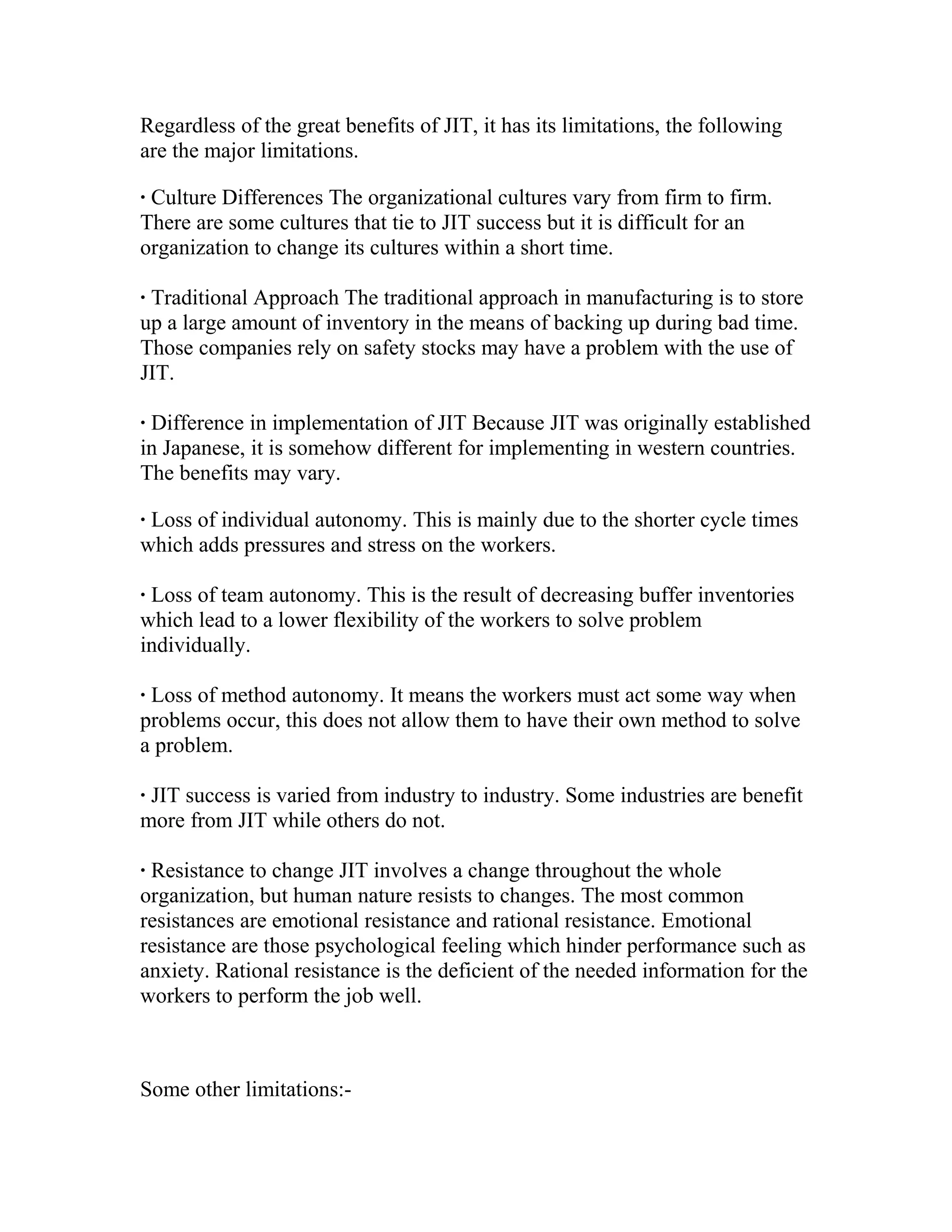 Regardless of the great benefits of JIT, it has its limitations, the following
are the major limitations.
· Culture Differences The organizational cultures vary from firm to firm.
There are some cultures that tie to JIT success but it is difficult for an
organization to change its cultures within a short time.
· Traditional Approach The traditional approach in manufacturing is to store
up a large amount of inventory in the means of backing up during bad time.
Those companies rely on safety stocks may have a problem with the use of
JIT.
· Difference in implementation of JIT Because JIT was originally established
in Japanese, it is somehow different for implementing in western countries.
The benefits may vary.
· Loss of individual autonomy. This is mainly due to the shorter cycle times
which adds pressures and stress on the workers.
· Loss of team autonomy. This is the result of decreasing buffer inventories
which lead to a lower flexibility of the workers to solve problem
individually.
· Loss of method autonomy. It means the workers must act some way when
problems occur, this does not allow them to have their own method to solve
a problem.
· JIT success is varied from industry to industry. Some industries are benefit
more from JIT while others do not.
· Resistance to change JIT involves a change throughout the whole
organization, but human nature resists to changes. The most common
resistances are emotional resistance and rational resistance. Emotional
resistance are those psychological feeling which hinder performance such as
anxiety. Rational resistance is the deficient of the needed information for the
workers to perform the job well.
Some other limitations:-
 