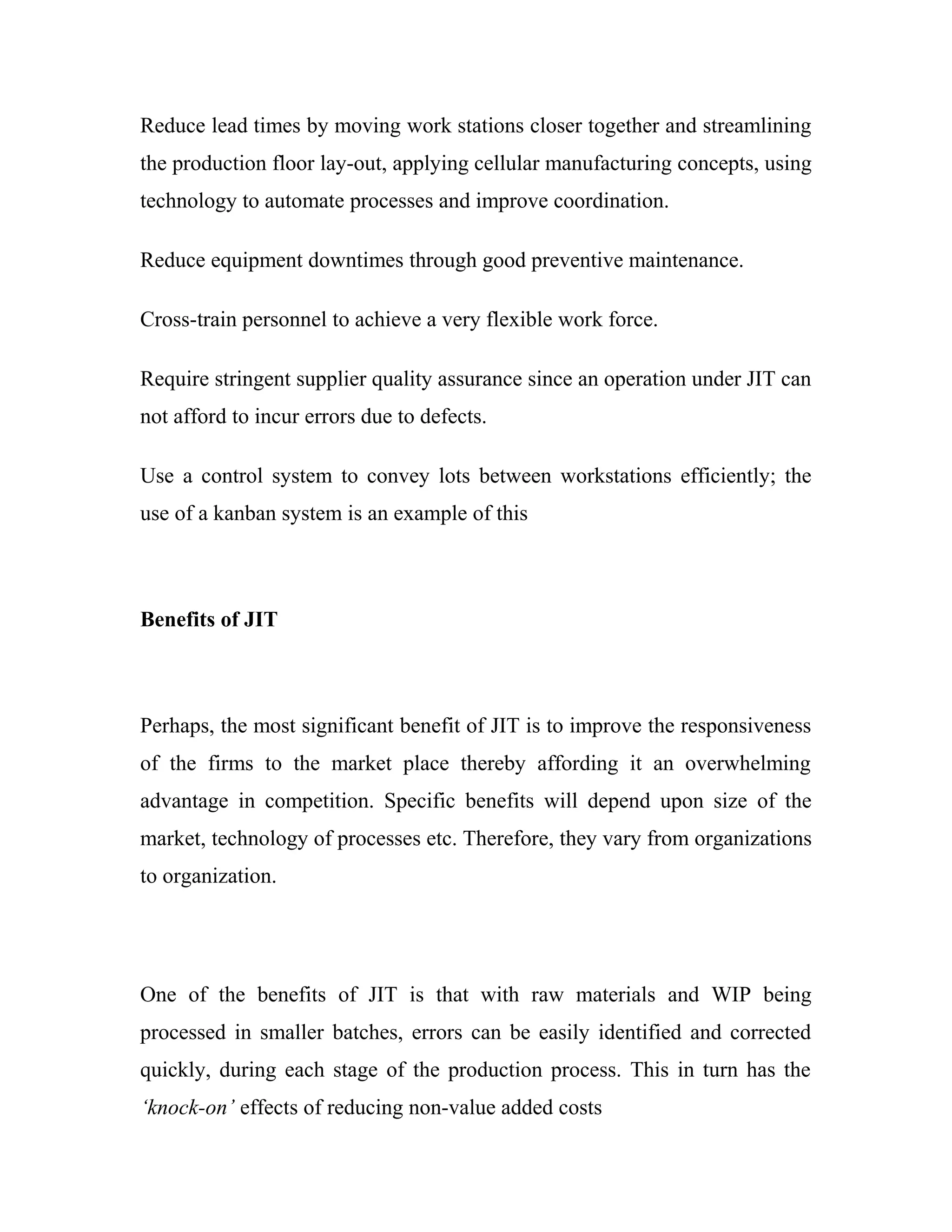 Reduce lead times by moving work stations closer together and streamlining
the production floor lay-out, applying cellular manufacturing concepts, using
technology to automate processes and improve coordination.
Reduce equipment downtimes through good preventive maintenance.
Cross-train personnel to achieve a very flexible work force.
Require stringent supplier quality assurance since an operation under JIT can
not afford to incur errors due to defects.
Use a control system to convey lots between workstations efficiently; the
use of a kanban system is an example of this
Benefits of JIT
Perhaps, the most significant benefit of JIT is to improve the responsiveness
of the firms to the market place thereby affording it an overwhelming
advantage in competition. Specific benefits will depend upon size of the
market, technology of processes etc. Therefore, they vary from organizations
to organization.
One of the benefits of JIT is that with raw materials and WIP being
processed in smaller batches, errors can be easily identified and corrected
quickly, during each stage of the production process. This in turn has the
‘knock-on’ effects of reducing non-value added costs
 