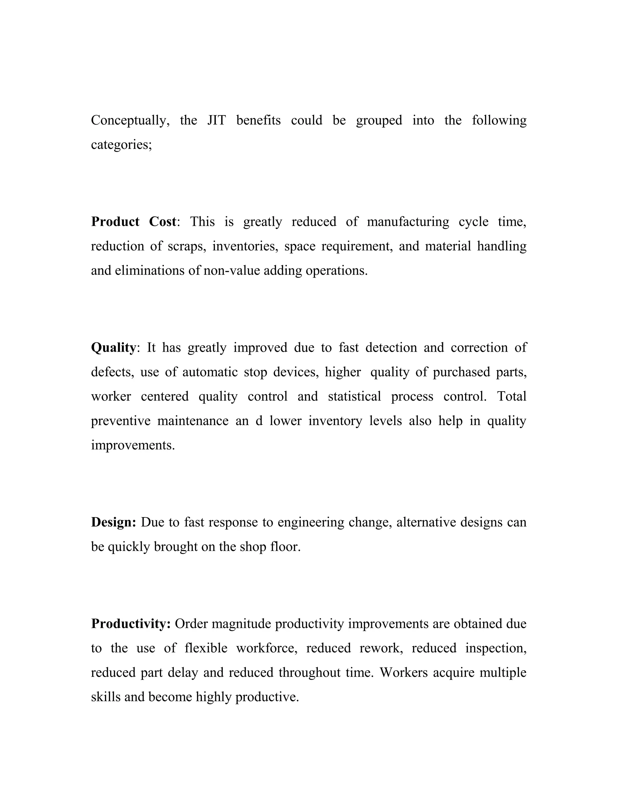 Conceptually, the JIT benefits could be grouped into the following
categories;
Product Cost: This is greatly reduced of manufacturing cycle time,
reduction of scraps, inventories, space requirement, and material handling
and eliminations of non-value adding operations.
Quality: It has greatly improved due to fast detection and correction of
defects, use of automatic stop devices, higher quality of purchased parts,
worker centered quality control and statistical process control. Total
preventive maintenance an d lower inventory levels also help in quality
improvements.
Design: Due to fast response to engineering change, alternative designs can
be quickly brought on the shop floor.
Productivity: Order magnitude productivity improvements are obtained due
to the use of flexible workforce, reduced rework, reduced inspection,
reduced part delay and reduced throughout time. Workers acquire multiple
skills and become highly productive.
 