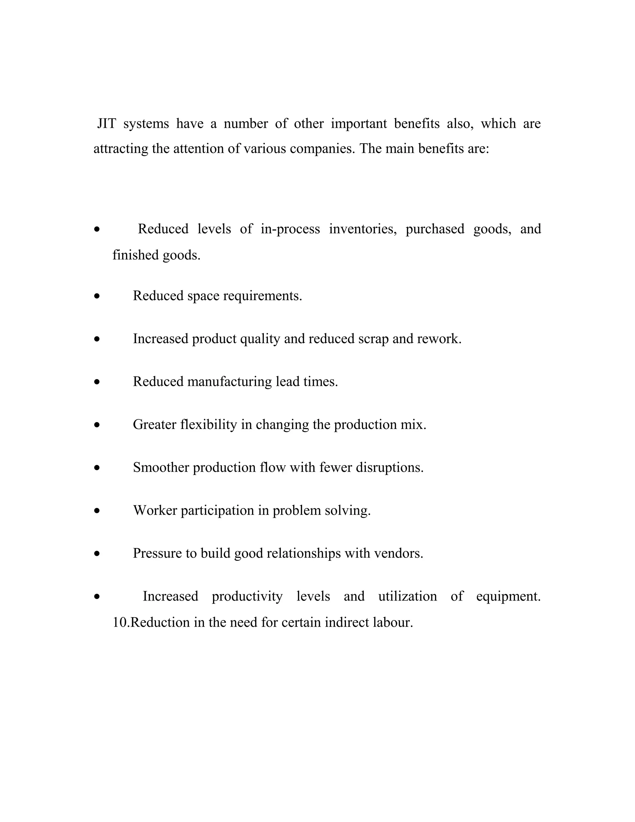 JIT systems have a number of other important benefits also, which are
attracting the attention of various companies. The main benefits are:
• Reduced levels of in-process inventories, purchased goods, and
finished goods.
• Reduced space requirements.
• Increased product quality and reduced scrap and rework.
• Reduced manufacturing lead times.
• Greater flexibility in changing the production mix.
• Smoother production flow with fewer disruptions.
• Worker participation in problem solving.
• Pressure to build good relationships with vendors.
• Increased productivity levels and utilization of equipment.
10.Reduction in the need for certain indirect labour.
 