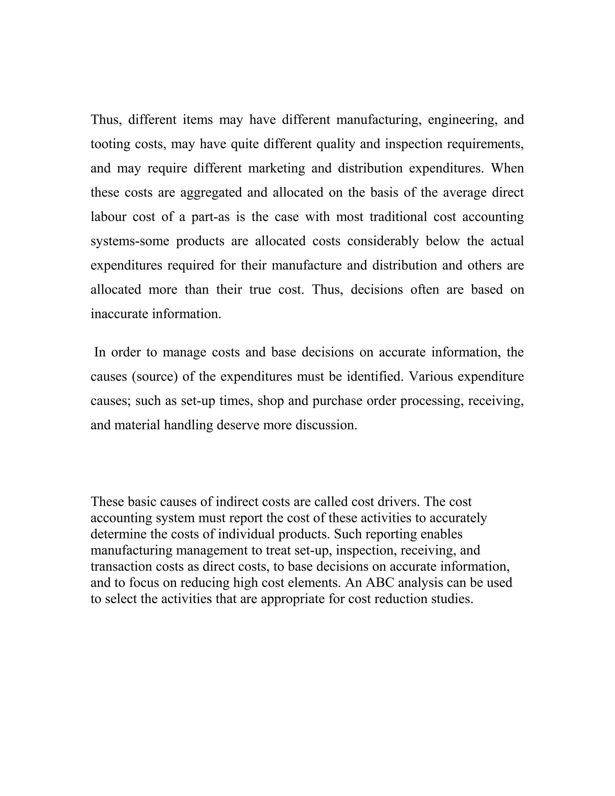 Thus, different items may have different manufacturing, engineering, and
tooting costs, may have quite different quality and inspection requirements,
and may require different marketing and distribution expenditures. When
these costs are aggregated and allocated on the basis of the average direct
labour cost of a part-as is the case with most traditional cost accounting
systems-some products are allocated costs considerably below the actual
expenditures required for their manufacture and distribution and others are
allocated more than their true cost. Thus, decisions often are based on
inaccurate information.
In order to manage costs and base decisions on accurate information, the
causes (source) of the expenditures must be identified. Various expenditure
causes; such as set-up times, shop and purchase order processing, receiving,
and material handling deserve more discussion.
These basic causes of indirect costs are called cost drivers. The cost
accounting system must report the cost of these activities to accurately
determine the costs of individual products. Such reporting enables
manufacturing management to treat set-up, inspection, receiving, and
transaction costs as direct costs, to base decisions on accurate information,
and to focus on reducing high cost elements. An ABC analysis can be used
to select the activities that are appropriate for cost reduction studies.
 