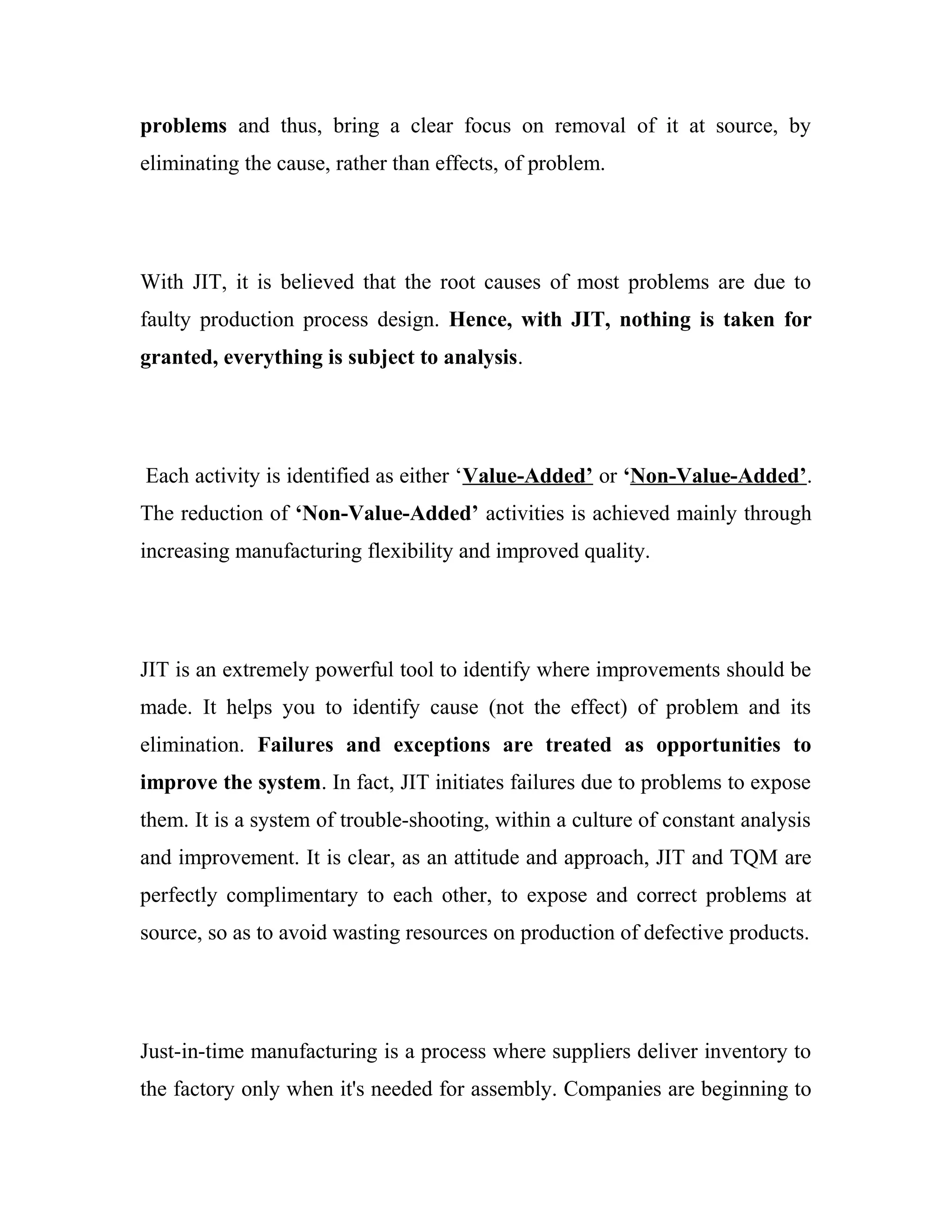 problems and thus, bring a clear focus on removal of it at source, by
eliminating the cause, rather than effects, of problem.
With JIT, it is believed that the root causes of most problems are due to
faulty production process design. Hence, with JIT, nothing is taken for
granted, everything is subject to analysis.
Each activity is identified as either ‘Value-Added’ or ‘Non-Value-Added’.
The reduction of ‘Non-Value-Added’ activities is achieved mainly through
increasing manufacturing flexibility and improved quality.
JIT is an extremely powerful tool to identify where improvements should be
made. It helps you to identify cause (not the effect) of problem and its
elimination. Failures and exceptions are treated as opportunities to
improve the system. In fact, JIT initiates failures due to problems to expose
them. It is a system of trouble-shooting, within a culture of constant analysis
and improvement. It is clear, as an attitude and approach, JIT and TQM are
perfectly complimentary to each other, to expose and correct problems at
source, so as to avoid wasting resources on production of defective products.
Just-in-time manufacturing is a process where suppliers deliver inventory to
the factory only when it's needed for assembly. Companies are beginning to
 