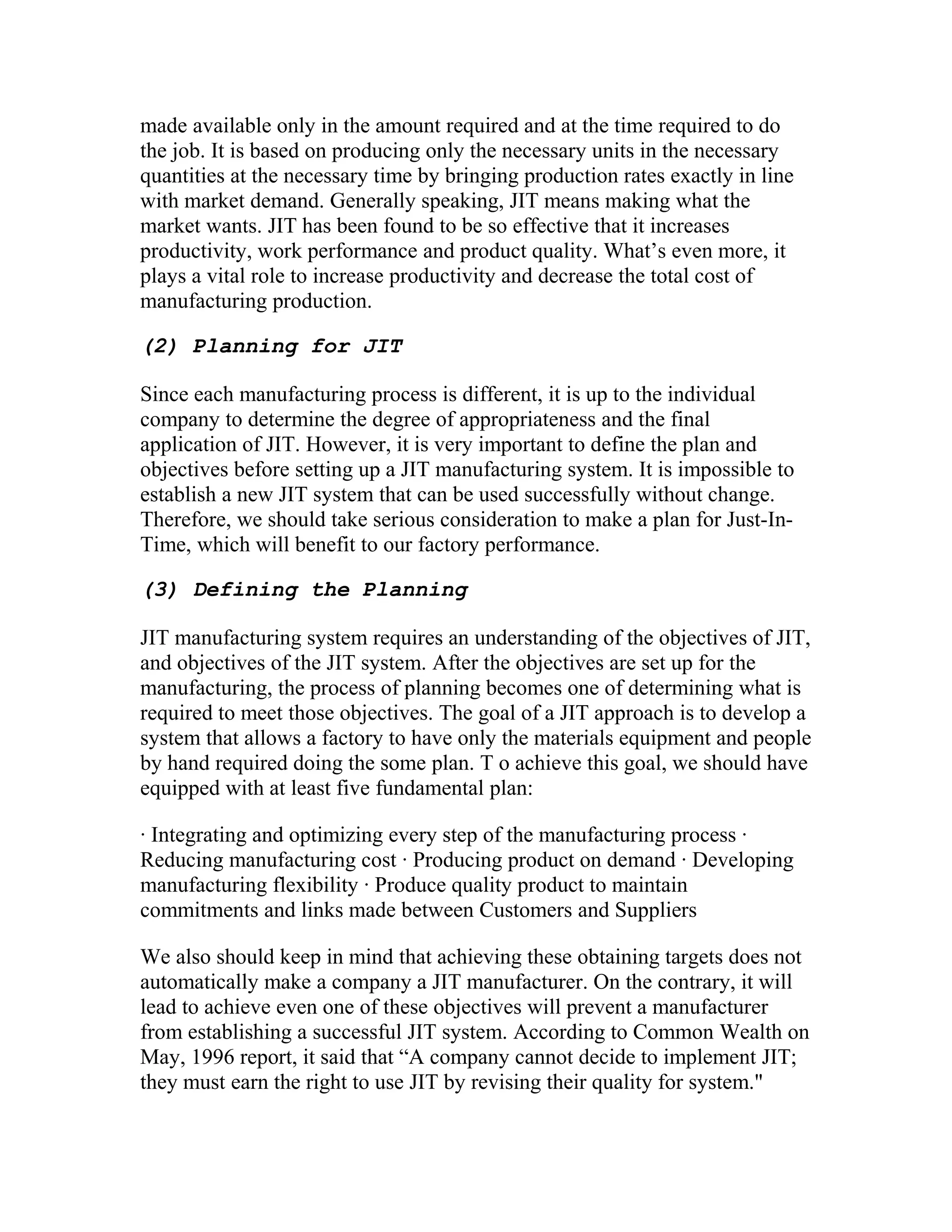 made available only in the amount required and at the time required to do
the job. It is based on producing only the necessary units in the necessary
quantities at the necessary time by bringing production rates exactly in line
with market demand. Generally speaking, JIT means making what the
market wants. JIT has been found to be so effective that it increases
productivity, work performance and product quality. What’s even more, it
plays a vital role to increase productivity and decrease the total cost of
manufacturing production.
(2) Planning for JIT
Since each manufacturing process is different, it is up to the individual
company to determine the degree of appropriateness and the final
application of JIT. However, it is very important to define the plan and
objectives before setting up a JIT manufacturing system. It is impossible to
establish a new JIT system that can be used successfully without change.
Therefore, we should take serious consideration to make a plan for Just-In-
Time, which will benefit to our factory performance.
(3) Defining the Planning
JIT manufacturing system requires an understanding of the objectives of JIT,
and objectives of the JIT system. After the objectives are set up for the
manufacturing, the process of planning becomes one of determining what is
required to meet those objectives. The goal of a JIT approach is to develop a
system that allows a factory to have only the materials equipment and people
by hand required doing the some plan. T o achieve this goal, we should have
equipped with at least five fundamental plan:
· Integrating and optimizing every step of the manufacturing process ·
Reducing manufacturing cost · Producing product on demand · Developing
manufacturing flexibility · Produce quality product to maintain
commitments and links made between Customers and Suppliers
We also should keep in mind that achieving these obtaining targets does not
automatically make a company a JIT manufacturer. On the contrary, it will
lead to achieve even one of these objectives will prevent a manufacturer
from establishing a successful JIT system. According to Common Wealth on
May, 1996 report, it said that “A company cannot decide to implement JIT;
they must earn the right to use JIT by revising their quality for system."
 
