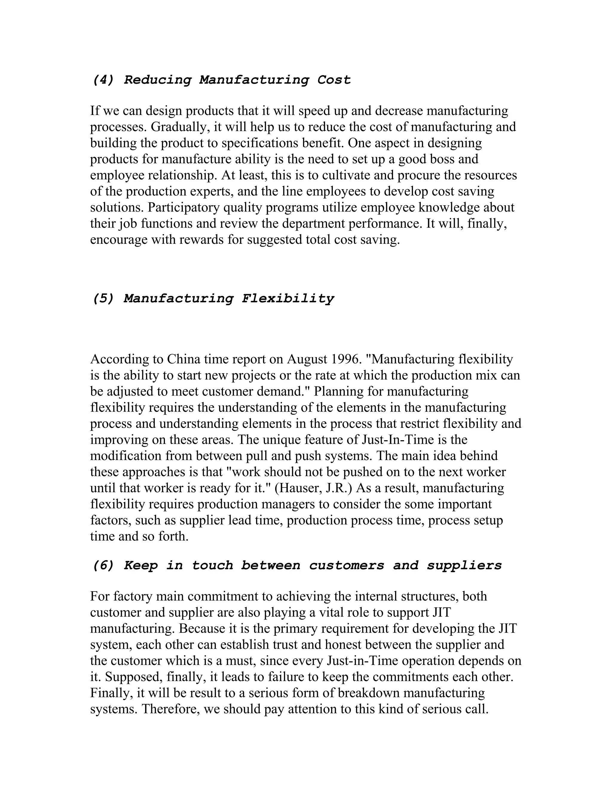 (4) Reducing Manufacturing Cost
If we can design products that it will speed up and decrease manufacturing
processes. Gradually, it will help us to reduce the cost of manufacturing and
building the product to specifications benefit. One aspect in designing
products for manufacture ability is the need to set up a good boss and
employee relationship. At least, this is to cultivate and procure the resources
of the production experts, and the line employees to develop cost saving
solutions. Participatory quality programs utilize employee knowledge about
their job functions and review the department performance. It will, finally,
encourage with rewards for suggested total cost saving.
(5) Manufacturing Flexibility
According to China time report on August 1996. "Manufacturing flexibility
is the ability to start new projects or the rate at which the production mix can
be adjusted to meet customer demand." Planning for manufacturing
flexibility requires the understanding of the elements in the manufacturing
process and understanding elements in the process that restrict flexibility and
improving on these areas. The unique feature of Just-In-Time is the
modification from between pull and push systems. The main idea behind
these approaches is that "work should not be pushed on to the next worker
until that worker is ready for it." (Hauser, J.R.) As a result, manufacturing
flexibility requires production managers to consider the some important
factors, such as supplier lead time, production process time, process setup
time and so forth.
(6) Keep in touch between customers and suppliers
For factory main commitment to achieving the internal structures, both
customer and supplier are also playing a vital role to support JIT
manufacturing. Because it is the primary requirement for developing the JIT
system, each other can establish trust and honest between the supplier and
the customer which is a must, since every Just-in-Time operation depends on
it. Supposed, finally, it leads to failure to keep the commitments each other.
Finally, it will be result to a serious form of breakdown manufacturing
systems. Therefore, we should pay attention to this kind of serious call.
 