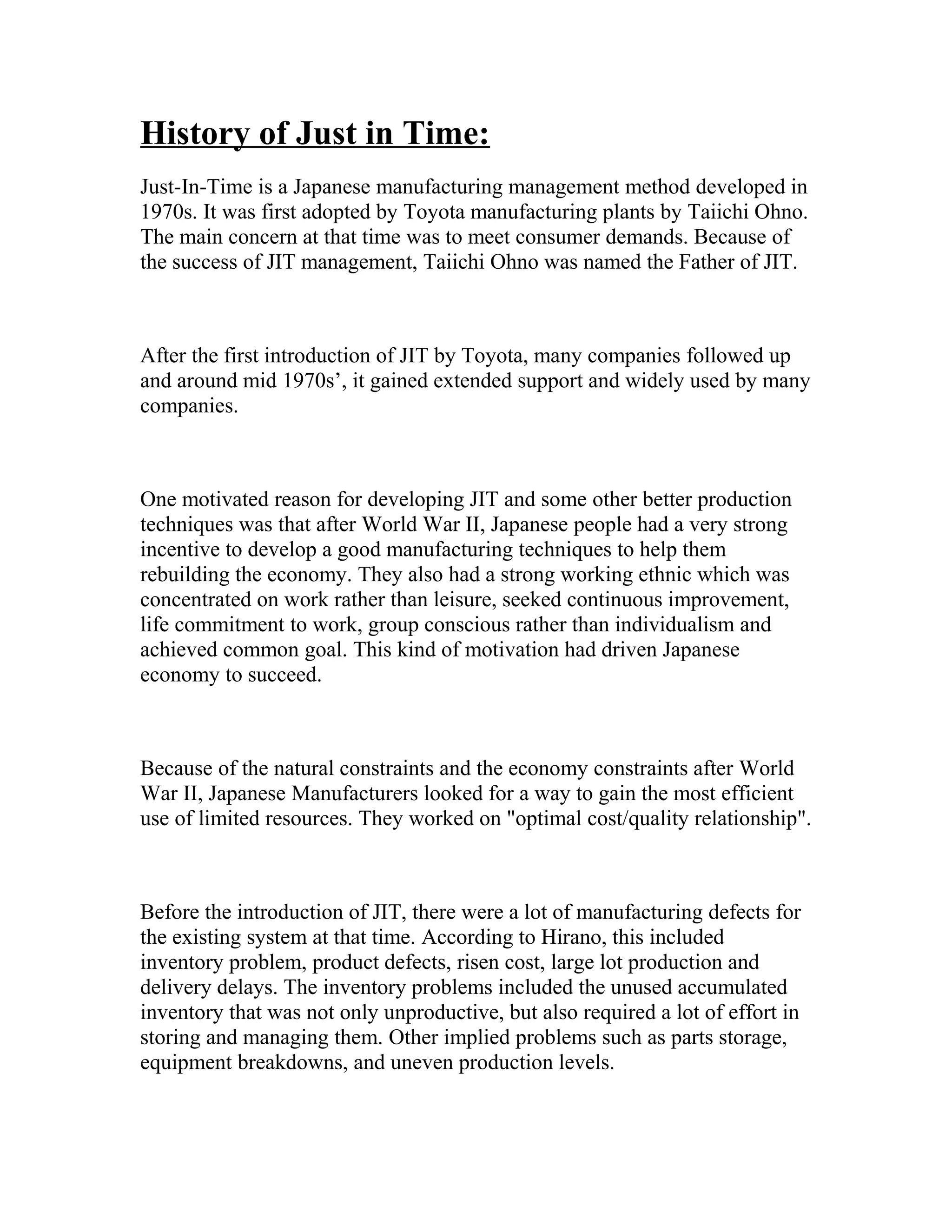History of Just in Time:
Just-In-Time is a Japanese manufacturing management method developed in
1970s. It was first adopted by Toyota manufacturing plants by Taiichi Ohno.
The main concern at that time was to meet consumer demands. Because of
the success of JIT management, Taiichi Ohno was named the Father of JIT.
After the first introduction of JIT by Toyota, many companies followed up
and around mid 1970s’, it gained extended support and widely used by many
companies.
One motivated reason for developing JIT and some other better production
techniques was that after World War II, Japanese people had a very strong
incentive to develop a good manufacturing techniques to help them
rebuilding the economy. They also had a strong working ethnic which was
concentrated on work rather than leisure, seeked continuous improvement,
life commitment to work, group conscious rather than individualism and
achieved common goal. This kind of motivation had driven Japanese
economy to succeed.
Because of the natural constraints and the economy constraints after World
War II, Japanese Manufacturers looked for a way to gain the most efficient
use of limited resources. They worked on "optimal cost/quality relationship".
Before the introduction of JIT, there were a lot of manufacturing defects for
the existing system at that time. According to Hirano, this included
inventory problem, product defects, risen cost, large lot production and
delivery delays. The inventory problems included the unused accumulated
inventory that was not only unproductive, but also required a lot of effort in
storing and managing them. Other implied problems such as parts storage,
equipment breakdowns, and uneven production levels.
 