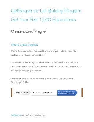 GetResponse List Building Program
Get Your First 1,000 Subscribers
!
Create a Lead Magnet
!
!
What’s a lead magnet?
!
It’s a bribe… but better. It’s something you give your website visitors in
exchange for joining your email list.
!
Lead magnets can be a piece of information (like access to a report) or a
promotion code for a discount. They are also sometimes called “Freebies,” “a
free report” or “signup incentives”.
!
Here’s an example of a lead magnet (it’s the free 99 Day New Home
Countdown Guide):
!
!
!
!
!
!
GetResponse Get Your First 1,000 Subscribers	
 