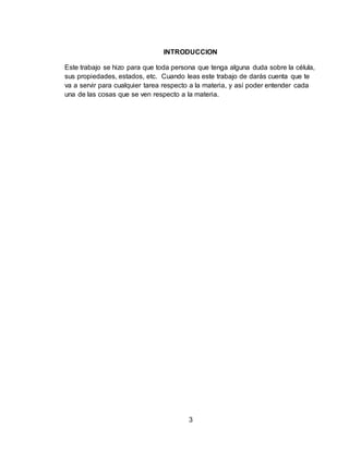 3
INTRODUCCION
Este trabajo se hizo para que toda persona que tenga alguna duda sobre la célula,
sus propiedades, estados, etc. Cuando leas este trabajo de darás cuenta que te
va a servir para cualquier tarea respecto a la materia, y así poder entender cada
una de las cosas que se ven respecto a la materia.
 