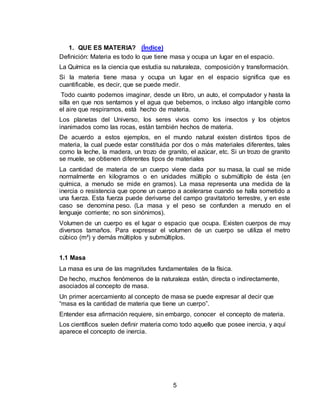 5
1. QUE ES MATERIA? (Índice)
Definición: Materia es todo lo que tiene masa y ocupa un lugar en el espacio.
La Química es la ciencia que estudia su naturaleza, composición y transformación.
Si la materia tiene masa y ocupa un lugar en el espacio significa que es
cuantificable, es decir, que se puede medir.
Todo cuanto podemos imaginar, desde un libro, un auto, el computador y hasta la
silla en que nos sentamos y el agua que bebemos, o incluso algo intangible como
el aire que respiramos, está hecho de materia.
Los planetas del Universo, los seres vivos como los insectos y los objetos
inanimados como las rocas, están también hechos de materia.
De acuerdo a estos ejemplos, en el mundo natural existen distintos tipos de
materia, la cual puede estar constituida por dos o más materiales diferentes, tales
como la leche, la madera, un trozo de granito, el azúcar, etc. Si un trozo de granito
se muele, se obtienen diferentes tipos de materiales
La cantidad de materia de un cuerpo viene dada por su masa, la cual se mide
normalmente en kilogramos o en unidades múltiplo o submúltiplo de ésta (en
química, a menudo se mide en gramos). La masa representa una medida de la
inercia o resistencia que opone un cuerpo a acelerarse cuando se halla sometido a
una fuerza. Esta fuerza puede derivarse del campo gravitatorio terrestre, y en este
caso se denomina peso. (La masa y el peso se confunden a menudo en el
lenguaje corriente; no son sinónimos).
Volumen de un cuerpo es el lugar o espacio que ocupa. Existen cuerpos de muy
diversos tamaños. Para expresar el volumen de un cuerpo se utiliza el metro
cúbico (m³) y demás múltiplos y submúltiplos.
1.1 Masa
La masa es una de las magnitudes fundamentales de la física.
De hecho, muchos fenómenos de la naturaleza están, directa o indirectamente,
asociados al concepto de masa.
Un primer acercamiento al concepto de masa se puede expresar al decir que
“masa es la cantidad de materia que tiene un cuerpo”.
Entender esa afirmación requiere, sin embargo, conocer el concepto de materia.
Los científicos suelen definir materia como todo aquello que posee inercia, y aquí
aparece el concepto de inercia.
 