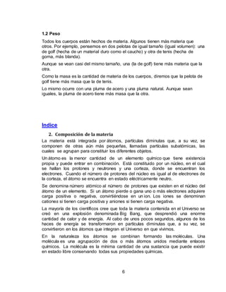 6
1.2 Peso
Todos los cuerpos están hechos de materia. Algunos tienen más materia que
otros. Por ejemplo, pensemos en dos pelotas de igual tamaño (igual volumen): una
de golf (hecha de un material duro como el caucho) y otra de tenis (hecha de
goma, más blanda).
Aunque se vean casi del mismo tamaño, una (la de golf) tiene más materia que la
otra.
Como la masa es la cantidad de materia de los cuerpos, diremos que la pelota de
golf tiene más masa que la de tenis.
Lo mismo ocurre con una pluma de acero y una pluma natural. Aunque sean
iguales, la pluma de acero tiene más masa que la otra.
Indice
2. Composición de la materia
La materia está integrada por átomos, partículas diminutas que, a su vez, se
componen de otras aún más pequeñas, llamadas partículas subatómicas, las
cuales se agrupan para constituir los diferentes objetos.
Un átomo es la menor cantidad de un elemento químico que tiene existencia
propia y puede entrar en combinación. Está constituido por un núcleo, en el cual
se hallan los protones y neutrones y una corteza, donde se encuentran los
electrones. Cuando el número de protones del núcleo es igual al de electrones de
la corteza, el átomo se encuentra en estado eléctricamente neutro.
Se denomina número atómico al número de protones que existen en el núcleo del
átomo de un elemento. Si un átomo pierde o gana uno o más electrones adquiere
carga positiva o negativa, convirtiéndose en un ion. Los iones se denominan
cationes si tienen carga positiva y aniones si tienen carga negativa.
La mayoría de los científicos cree que toda la materia contenida en el Universo se
creó en una explosión denominada Big Bang, que desprendió una enorme
cantidad de calor y de energía. Al cabo de unos pocos segundos, algunos de los
haces de energía se transformaron en partículas diminutas que, a su vez, se
convirtieron en los átomos que integran el Universo en que vivimos.
En la naturaleza los átomos se combinan formando las moléculas. Una
molécula es una agrupación de dos o más átomos unidos mediante enlaces
químicos. La molécula es la mínima cantidad de una sustancia que puede existir
en estado libre conservando todas sus propiedades químicas.
 
