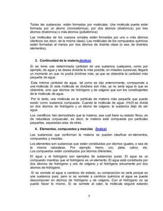 7
Todas las sustancias están formadas por moléculas. Una molécula puede estar
formada por un átomo (monoatómica), por dos átomos (diatómica), por tres
átomos (triatómica) o más átomos (poliatómica)
Las moléculas de los cuerpos simples están formadas por uno o más átomos
idénticos (es decir, de la misma clase). Las moléculas de los compuestos químicos
están formadas al menos por dos átomos de distinta clase (o sea, de distintos
elementos).
3. Continuidad de la materia-(Indice)
Si se tiene una determinada cantidad de una sustancia cualquiera, como por
ejemplo, de agua y se desea dividirla lo más posible, en mitades sucesivas, llegará
un momento en que no podrá dividirse más, ya que se obtendría la cantidad más
pequeña de agua.
Esta mínima cantidad de agua, tal como se dijo anteriormente, corresponde a
una molécula. Si esta molécula se dividiera aún más, ya no sería agua lo que se
obtendría, sino que átomos de hidrógeno y de oxígeno que son los constituyentes
de la molécula de agua.
Por lo tanto, una molécula es la partícula de materia más pequeña que puede
existir como sustancia compuesta. Cuando la molécula de agua: (H2O) se divide
en dos átomos de hidrógeno y un átomo de oxígeno, la sustancia dejó de ser
agua.
Los científicos han demostrado que la materia, sea cual fuere su estado físico, es
de naturaleza corpuscular, es decir, la materia está compuesta por partículas
pequeñas, separadas unas de otras.
4. Elementos, compuestos y mezclas (Índice)
Las sustancias que conforman la materia se pueden clasificar en elementos,
compuestos y mezclas.
Los elementos son sustancias que están constituidas por átomos iguales, o sea de
la misma naturaleza. Por ejemplo: hierro, oro, plata, calcio, etc.
Los compuestos están constituidos por átomos diferentes.
El agua y el hidrógeno son ejemplos de sustancias puras. El agua es un
compuesto mientras que el hidrógeno es un elemento. El agua está constituida por
dos átomos de hidrógeno y uno de oxígeno y el hidrógeno únicamente por dos
átomos de hidrógeno.
Si se somete el agua a cambios de estado, su composición no varía porque es
una sustancia pura, pero si se somete a cambios químicos el agua se puede
descomponer en átomos de hidrógeno y de oxígeno. Con el hidrógeno no se
puede hacer lo mismo. Si se somete al calor, la molécula seguirá estando
 