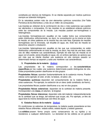 8
constituida por átomos de hidrógeno. Si se intenta separarla por medios químicos
siempre se obtendrá hidrógeno.
En la naturaleza existen más de cien elementos químicos conocidos (Ver Tabla
Periódica de los Elementos) y más de un millón de compuestos.
Las mezclas se obtienen de la combinación de dos o más sustancias que pueden
ser elementos o compuestos. En las mezclas no se establecen enlaces químicos
entre los componentes de la mezcla. Las mezclas pueden ser homogéneas o
heterogéneas.
Las mezclas homogéneas son aquellas en las cuales todos sus componentes
están distribuidos uniformemente, es decir, la concentración es la misma en toda
la mezcla, en otras palabras en la mezcla hay una sola fase. Ejemplos de mezclas
homogéneas son la limonada, sal disuelta en agua, etc. Este tipo de mezcla se
denomina solución o disolución.
Las mezclas heterogéneas son aquellas en las que sus componentes no están
distribuidos uniformemente en toda la mezcla, es decir, hay más de una fase; cada
una de ellas mantiene sus características. Ejemplo de este tipo de mezcla es el
agua con el aceite, arena disuelta en agua, etc; en ambos ejemplos se aprecia que
por más que se intente disolver una sustancia en otra siempre pasado un
determinado tiempo se separan y cada una mantiene sus características.
5. Propiedades de la materia (Índice)
Las propiedades de la materia corresponden a las características
específicas por las cuales una sustancia determinada puede distinguirse de otra.
Estas propiedades pueden clasificarse en dos grupos:
Propiedades físicas: ependen fundamentalmente de la sustancia misma. Pueden
citarse como ejemplo el color, el olor, la textura, el sabor, etc.
Propiedades químicas: dependen del comportamiento de la materia frente a
otras sustancias. Por ejemplo, la oxidación de un clavo (está constituido de hierro).
Las propiedades físicas pueden clasificarse a su vez en dos grupos:
Propiedades físicas extensivas: dependen de la cantidad de materia presente.
Corresponden a la masa, el volumen, la longitud.
Propiedades físicas intensivas: dependen sólo del material, independientemente
de la cantidad que se tenga, del volumen que ocupe, etc. Por ejemplo, un litro de
agua tiene la misma densidad que cien litros de agua
6. Estados físicos de la materia (Índice)
En condiciones no extremas de temperatura, la materia puede presentarse en tres
estados físicos diferentes: estado sólido, estado líquido y estado gaseoso.
Los sólidos poseen forma propia como consecuencia de su rigidez y su
resistencia a cualquier deformación. La densidad de los sólidos es en general
 