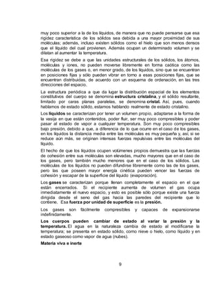 9
muy poco superior a la de los líquidos, de manera que no puede pensarse que esa
rigidez característica de los sólidos sea debida a una mayor proximidad de sus
moléculas; además, incluso existen sólidos como el hielo que son menos densos
que el líquido del cual provienen. Además ocupan un determinado volumen y se
dilatan al aumentar la temperatura.
Esa rigidez se debe a que las unidades estructurales de los sólidos, los átomos,
moléculas y iones, no pueden moverse libremente en forma caótica como las
moléculas de los gases o, en menor grado, de los líquidos, sino que se encuentran
en posiciones fijas y sólo pueden vibrar en torno a esas posiciones fijas, que se
encuentran distribuidas, de acuerdo con un esquema de ordenación, en las tres
direcciones del espacio.
La estructura periódica a que da lugar la distribución espacial de los elementos
constitutivos del cuerpo se denomina estructura cristalina, y el sólido resultante,
limitado por caras planas paralelas, se denomina cristal. Así, pues, cuando
hablamos de estado sólido, estamos hablando realmente de estado cristalino.
Los líquidos se caracterizan por tener un volumen propio, adaptarse a la forma de
la vasija en que están contenidos, poder fluir, ser muy poco compresibles y poder
pasar al estado de vapor a cualquier temperatura. Son muy poco compresibles
bajo presión, debido a que, a diferencia de lo que ocurre en el caso de los gases,
en los líquidos la distancia media entre las moléculas es muy pequeña y, así, si se
reduce aún más, se originan intensas fuerzas repulsivas entre las moléculas del
líquido.
El hecho de que los líquidos ocupen volúmenes propios demuestra que las fuerzas
de cohesión entre sus moléculas son elevadas, mucho mayores que en el caso de
los gases, pero también mucho menores que en el caso de los sólidos. Las
moléculas de los líquidos no pueden difundirse libremente como las de los gases,
pero las que poseen mayor energía cinética pueden vencer las fuerzas de
cohesión y escapar de la superficie del líquido (evaporación).
Los gases se caracterizan porque llenan completamente el espacio en el que
están encerrados. Si el recipiente aumenta de volumen el gas ocupa
inmediatamente el nuevo espacio, y esto es posible sólo porque existe una fuerza
dirigida desde el seno del gas hacia las paredes del recipiente que lo
contiene. Esa fuerza por unidad de superficie es la presión.
Los gases son fácilmente compresibles y capaces de expansionarse
indefinidamente.
Los cuerpos pueden cambiar de estado al variar la presión y la
temperatura. El agua en la naturaleza cambia de estado al modificarse la
temperatura; se presenta en estado sólido, como nieve o hielo, como líquido y en
estado gaseoso como vapor de agua (nubes).
Materia viva e inerte
 