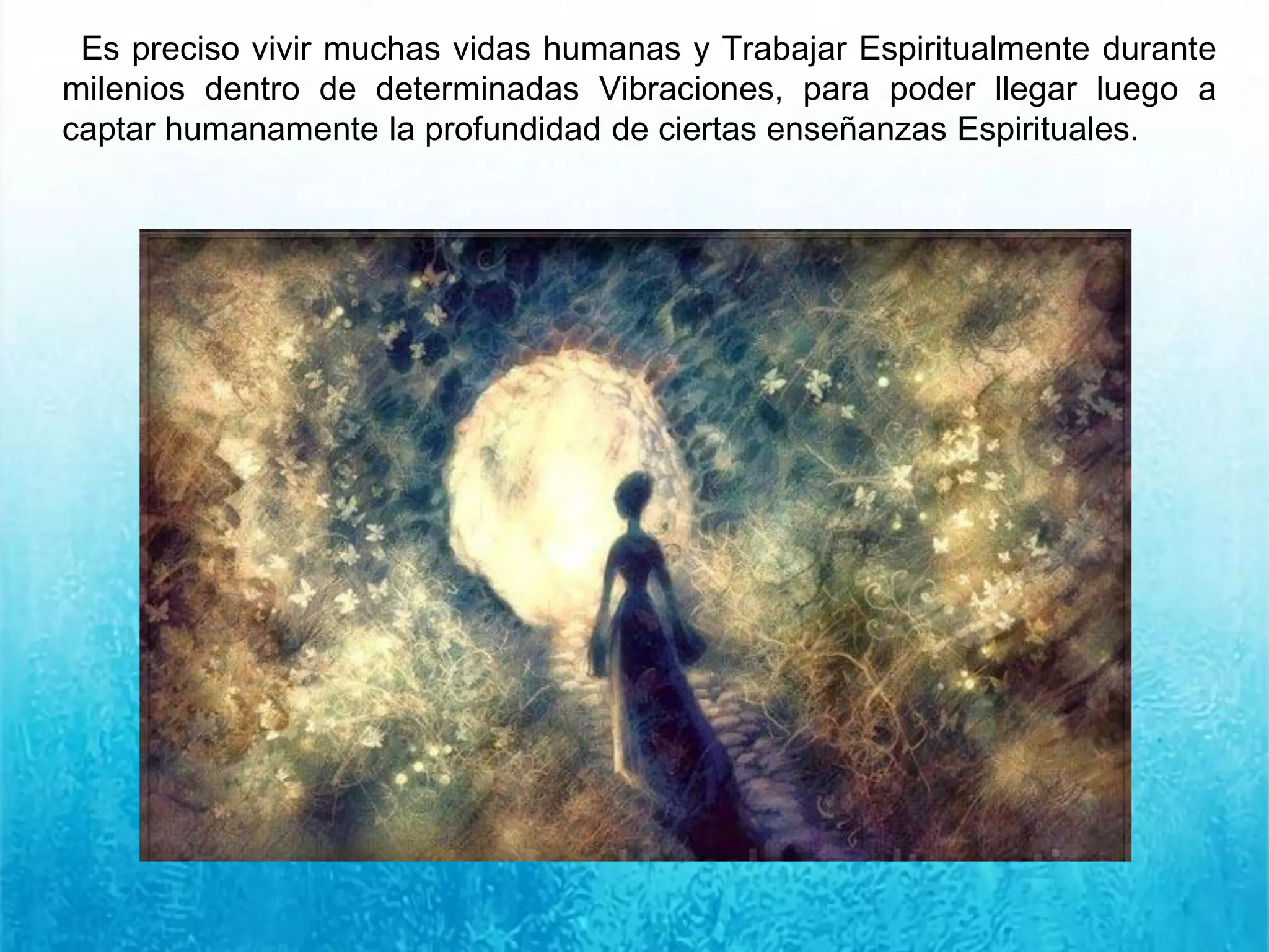 Es preciso vivir muchas vidas humanas y Trabajar Espiritualmente durante
milenios dentro de determinadas Vibraciones, para poder llegar luego a
captar humanamente la profundidad de ciertas enseñanzas Espirituales.
 